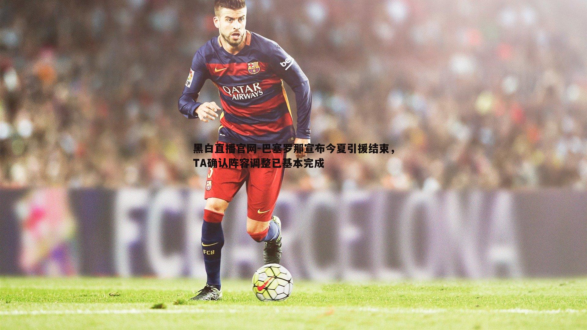 巴塞罗那宣布今夏引援结束,TA确认阵容调整已基本完成